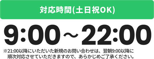 受付時間(土日祝OK)9:00〜21:00※21:00以降にいただいた新規のお問い合わせは、翌朝9:00以降に順次対応させていただきますので、あらかじめご了承ください。
